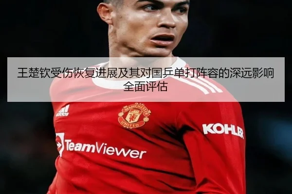 王楚钦受伤恢复进展及其对国乒单打阵容的深远影响全面评估（8868 SPORTS）