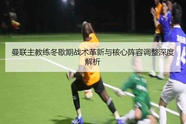 曼联主教练冬歇期战术革新与核心阵容调整深度解析（8868 SPORTS）